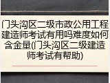 门头沟区二级市政公用工程建造师考试有用吗难度如何含金量(门头沟区二级建造师考试有帮助)