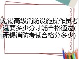 无锡高级消防设施操作员考试要多少分才能合格通过(无锡消防考试合格分多少)