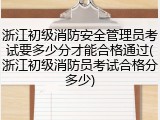 浙江初级消防安全管理员考试要多少分才能合格通过(浙江初级消防员考试合格分多少)