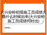 大兴安岭初级施工员成绩大概什么时候出来(大兴安岭施工员成绩何时出)