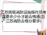 江苏高级消防设施操作员考试要多少分才能合格通过(江苏消防合格分要求)