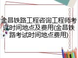 金昌铁路工程咨询工程师考试时间地点及费用(金昌铁路考试时间地点费用)