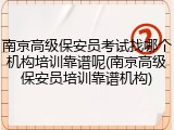南京高级保安员考试找哪个机构培训靠谱呢(南京高级保安员培训靠谱机构)