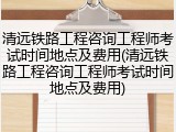 清远铁路工程咨询工程师考试时间地点及费用(清远铁路工程咨询工程师考试时间地点及费用)