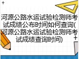 河源公路水运试验检测师考试成绩公布时间如何查询(河源公路水运试验检测师考试成绩查询时间)
