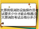 太原高级消防设施操作员考试要多少分才能合格通过(太原消防考试合格分多少)