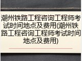 潮州铁路工程咨询工程师考试时间地点及费用(潮州铁路工程咨询工程师考试时间地点及费用)
