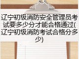 辽宁初级消防安全管理员考试要多少分才能合格通过(辽宁初级消防考试合格分多少)