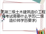 芜湖二级土木建筑造价工程师考试需要什么学历(二级造价师学历要求)