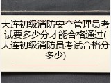 大连初级消防安全管理员考试要多少分才能合格通过(大连初级消防员考试合格分多少)