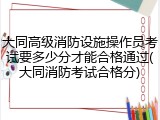 大同高级消防设施操作员考试要多少分才能合格通过(大同消防考试合格分)