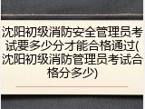 沈阳初级消防安全管理员考试要多少分才能合格通过(沈阳初级消防管理员考试合格分多少)