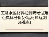 芜湖水运材料检测师考试难点具体分析(水运材料检测师难点)