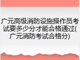 广元高级消防设施操作员考试要多少分才能合格通过(广元消防考试合格分)