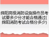 绵阳高级消防设施操作员考试要多少分才能合格通过(绵阳消防考试合格分多少)