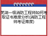 芜湖一级消防工程师如何考取证书难度分析(消防工程师考证难度)