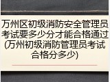 万州区初级消防安全管理员考试要多少分才能合格通过(万州初级消防管理员考试合格分多少)