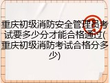 重庆初级消防安全管理员考试要多少分才能合格通过(重庆初级消防考试合格分多少)