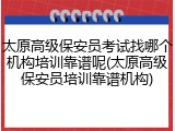 太原高级保安员考试找哪个机构培训靠谱呢(太原高级保安员培训靠谱机构)