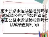 莆田公路水运试验检测师考试成绩公布时间如何查询(莆田公路水运试验检测师考试成绩查询时间)