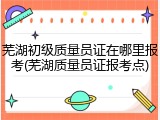 芜湖初级质量员证在哪里报考(芜湖质量员证报考点)