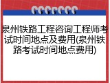 泉州铁路工程咨询工程师考试时间地点及费用(泉州铁路考试时间地点费用)