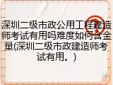深圳二级市政公用工程建造师考试有用吗难度如何含金量(深圳二级市政建造师考试有用。)