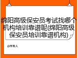 绵阳高级保安员考试找哪个机构培训靠谱呢(绵阳高级保安员培训靠谱机构)