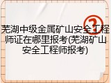 芜湖中级金属矿山安全工程师证在哪里报考(芜湖矿山安全工程师报考)