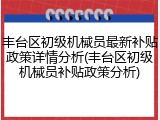 丰台区初级机械员最新补贴政策详情分析(丰台区初级机械员补贴政策分析)
