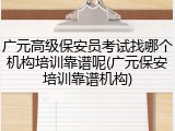 广元高级保安员考试找哪个机构培训靠谱呢(广元保安培训靠谱机构)