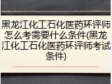 黑龙江化工石化医药环评师怎么考需要什么条件(黑龙江化工石化医药环评师考试条件)