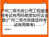 广州二级市政公用工程建造师考试有用吗难度如何含金量(广州二级市政建造师考试有用难考)