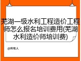 芜湖一级水利工程造价工程师怎么报名培训费用(芜湖水利造价师培训费)