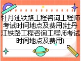牡丹江铁路工程咨询工程师考试时间地点及费用(牡丹江铁路工程咨询工程师考试时间地点及费用)