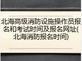 北海高级消防设施操作员报名和考试时间及报名网址(北海消防报名时间)