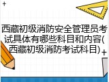 西藏初级消防安全管理员考试具体有哪些科目和内容(西藏初级消防考试科目)