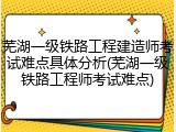 芜湖一级铁路工程建造师考试难点具体分析(芜湖一级铁路工程师考试难点)