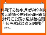 牡丹江公路水运试验检测师考试成绩公布时间如何查询(牡丹江公路水运试验检测师考试成绩查询时间)