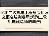 芜湖二级机电工程建造师怎么报名培训费用(芜湖二级机电建造师培训费)