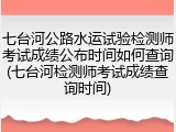 七台河公路水运试验检测师考试成绩公布时间如何查询(七台河检测师考试成绩查询时间)