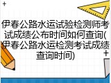 伊春公路水运试验检测师考试成绩公布时间如何查询(伊春公路水运检测考试成绩查询时间)