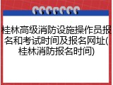 桂林高级消防设施操作员报名和考试时间及报名网址(桂林消防报名时间)