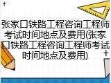 张家口铁路工程咨询工程师考试时间地点及费用(张家口铁路工程咨询工程师考试时间地点及费用)