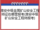 淮安中级金属矿山安全工程师证在哪里报考(淮安中级矿山安全工程师报考)
