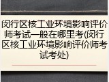 闵行区核工业环境影响评价师考试一般在哪里考(闵行区核工业环境影响评价师考试考处)