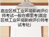 嘉定区核工业环境影响评价师考试一般在哪里考(嘉定区核工业环境影响评价师考试考处)