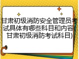甘肃初级消防安全管理员考试具体有哪些科目和内容(甘肃初级消防考试科目)