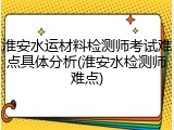 淮安水运材料检测师考试难点具体分析(淮安水检测师难点)