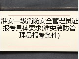 淮安一级消防安全管理员证报考具体要求(淮安消防管理员报考条件)